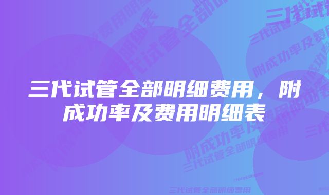 三代试管全部明细费用，附成功率及费用明细表