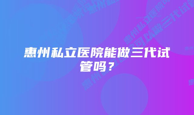 惠州私立医院能做三代试管吗？