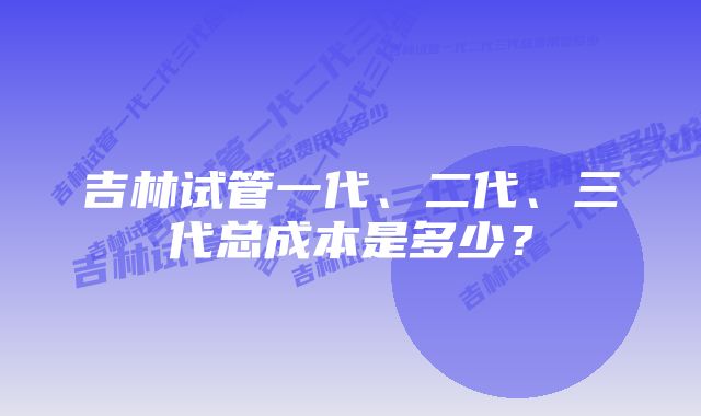 吉林试管一代、二代、三代总成本是多少？