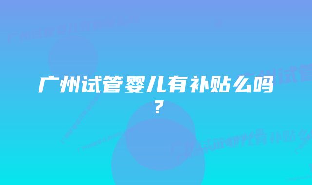 广州试管婴儿有补贴么吗？