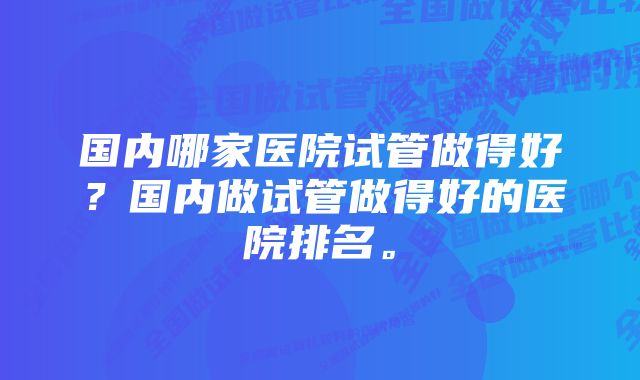 国内哪家医院试管做得好？国内做试管做得好的医院排名。