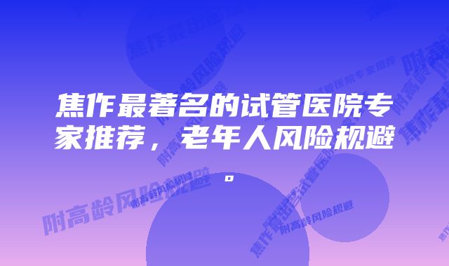 焦作最著名的试管医院专家推荐，老年人风险规避。