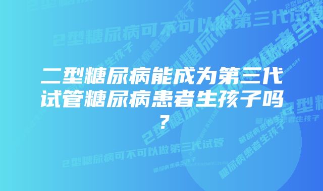 二型糖尿病能成为第三代试管糖尿病患者生孩子吗？