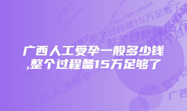 广西人工受孕一般多少钱,整个过程备15万足够了