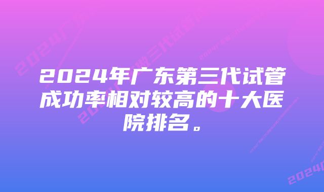 2024年广东第三代试管成功率相对较高的十大医院排名。