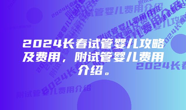 2024长春试管婴儿攻略及费用，附试管婴儿费用介绍。