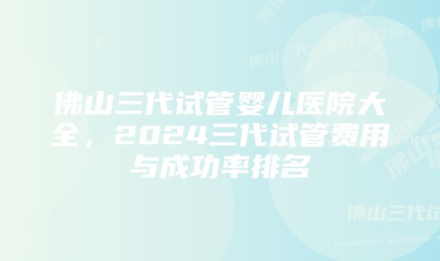 佛山三代试管婴儿医院大全，2024三代试管费用与成功率排名