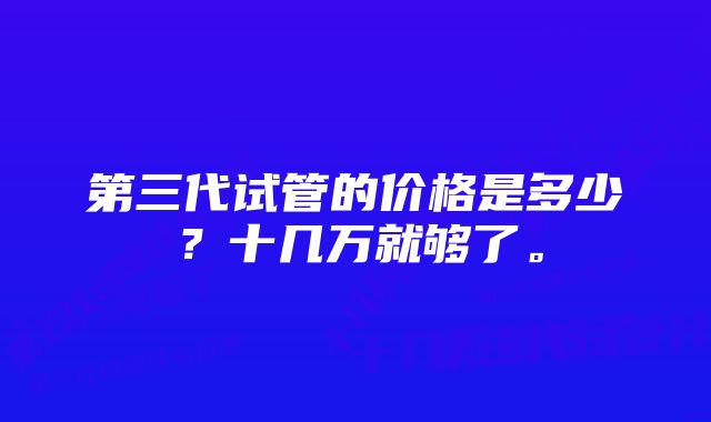 第三代试管的价格是多少？十几万就够了。