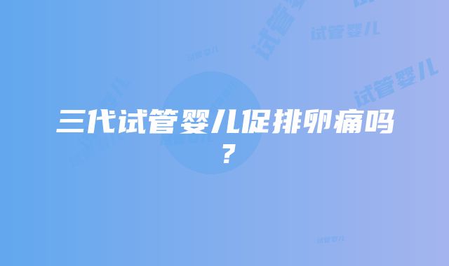 三代试管婴儿促排卵痛吗？