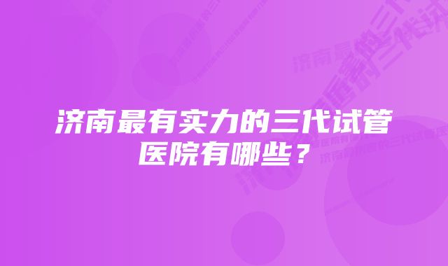 济南最有实力的三代试管医院有哪些？