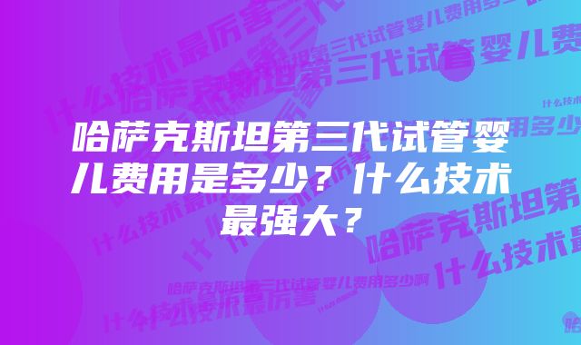 哈萨克斯坦第三代试管婴儿费用是多少？什么技术最强大？