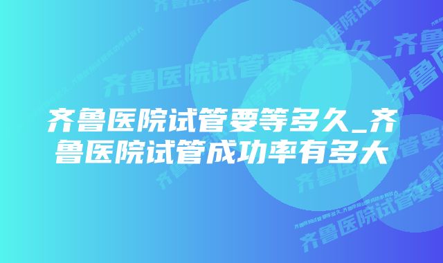 齐鲁医院试管要等多久_齐鲁医院试管成功率有多大