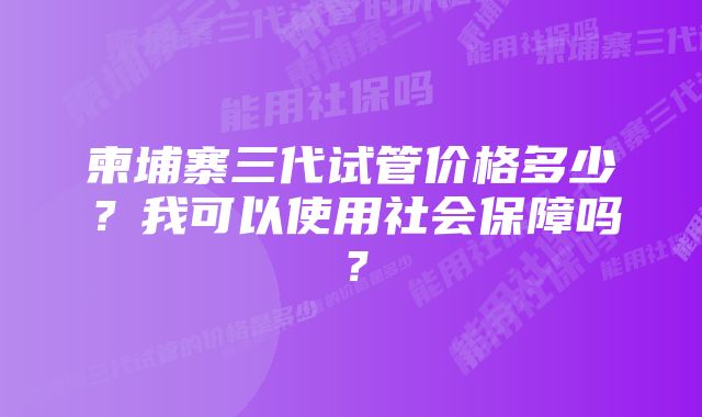 柬埔寨三代试管价格多少？我可以使用社会保障吗？