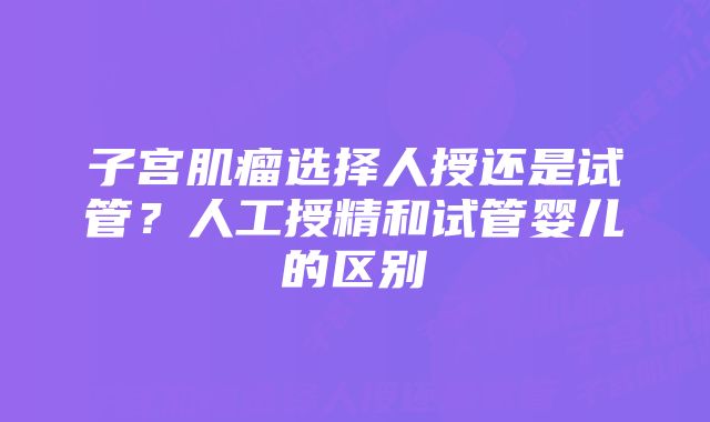 子宫肌瘤选择人授还是试管？人工授精和试管婴儿的区别