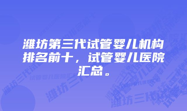 潍坊第三代试管婴儿机构排名前十，试管婴儿医院汇总。