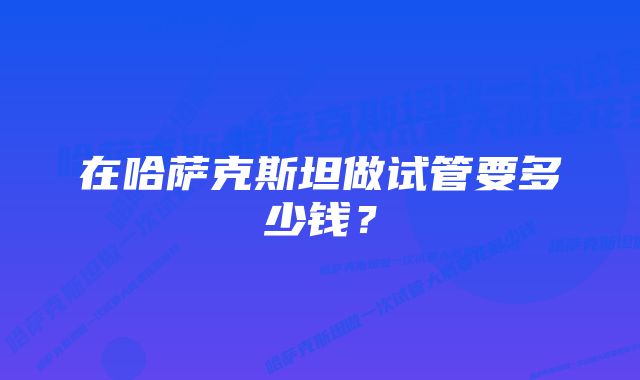 在哈萨克斯坦做试管要多少钱？