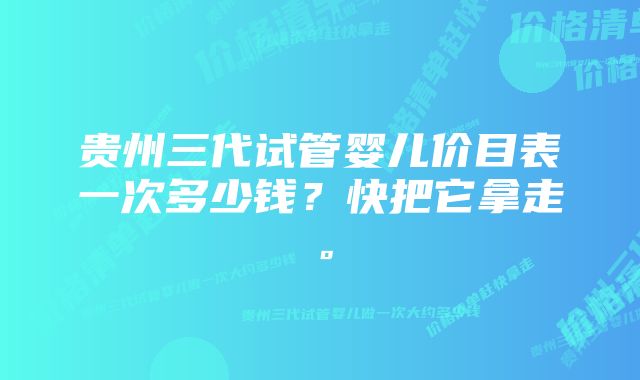 贵州三代试管婴儿价目表一次多少钱？快把它拿走。