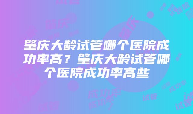 肇庆大龄试管哪个医院成功率高？肇庆大龄试管哪个医院成功率高些