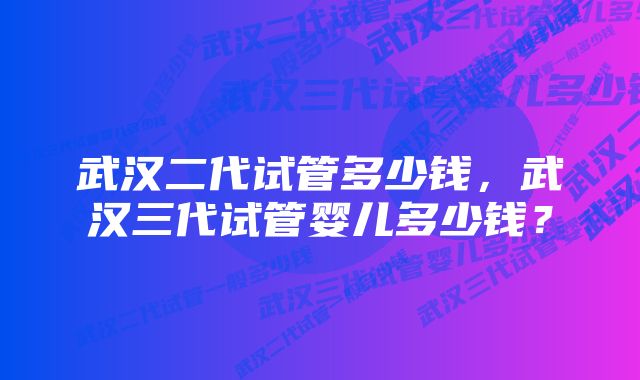 武汉二代试管多少钱，武汉三代试管婴儿多少钱？