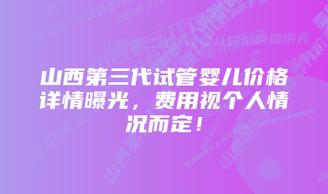 山西第三代试管婴儿价格详情曝光，费用视个人情况而定！