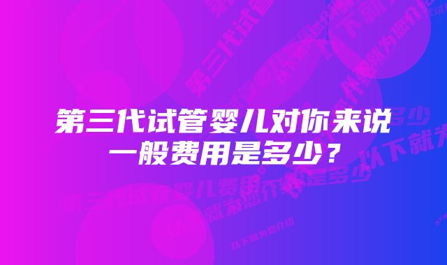 第三代试管婴儿对你来说一般费用是多少？