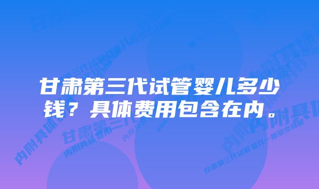 甘肃第三代试管婴儿多少钱？具体费用包含在内。