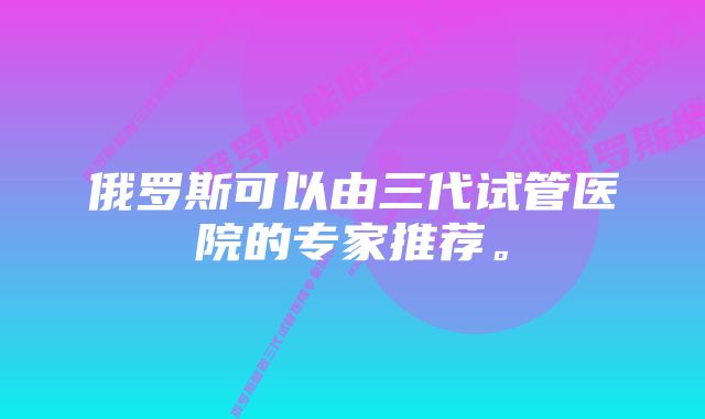 俄罗斯可以由三代试管医院的专家推荐。