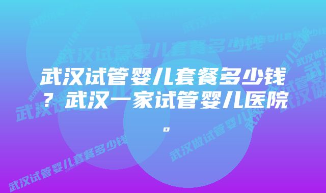 武汉试管婴儿套餐多少钱？武汉一家试管婴儿医院。