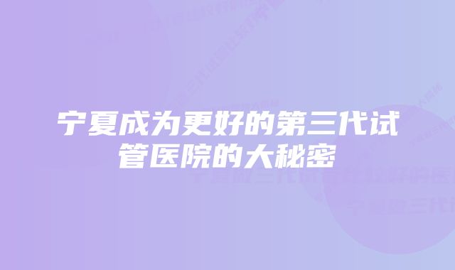 宁夏成为更好的第三代试管医院的大秘密