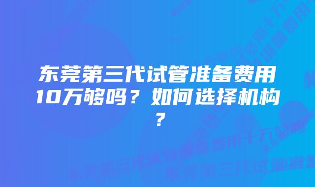 东莞第三代试管准备费用10万够吗？如何选择机构？