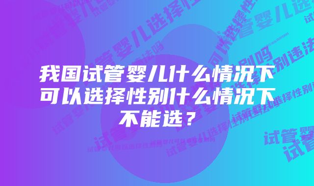 我国试管婴儿什么情况下可以选择性别什么情况下不能选？