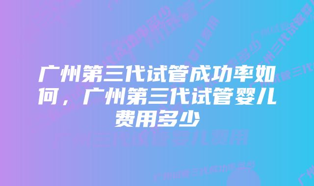 广州第三代试管成功率如何，广州第三代试管婴儿费用多少