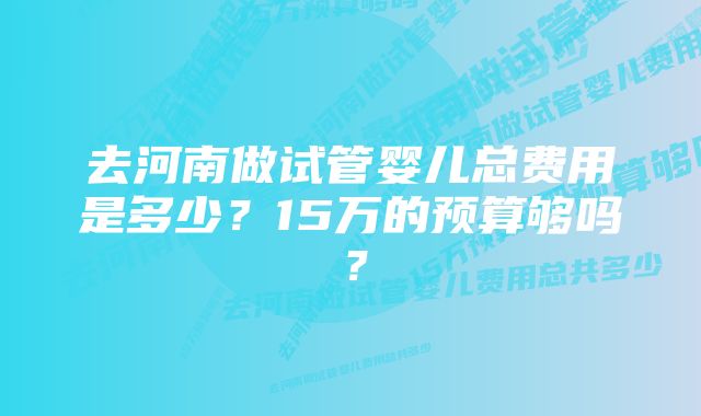 去河南做试管婴儿总费用是多少？15万的预算够吗？