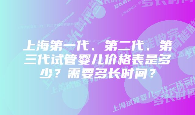 上海第一代、第二代、第三代试管婴儿价格表是多少？需要多长时间？