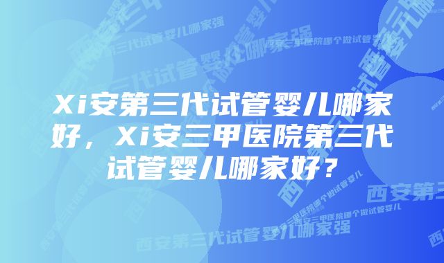 Xi安第三代试管婴儿哪家好，Xi安三甲医院第三代试管婴儿哪家好？