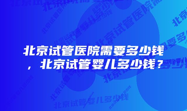 北京试管医院需要多少钱，北京试管婴儿多少钱？