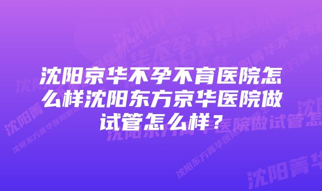 沈阳京华不孕不育医院怎么样沈阳东方京华医院做试管怎么样？