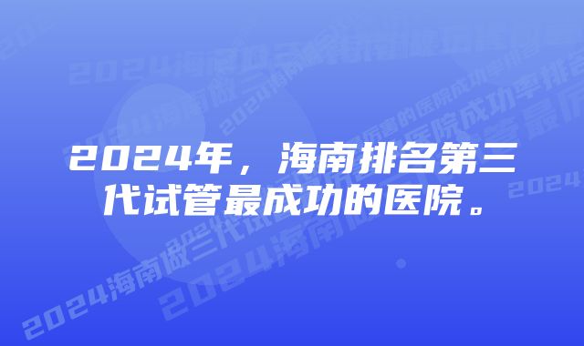 2024年，海南排名第三代试管最成功的医院。