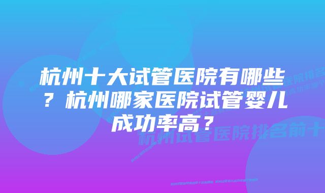 杭州十大试管医院有哪些？杭州哪家医院试管婴儿成功率高？