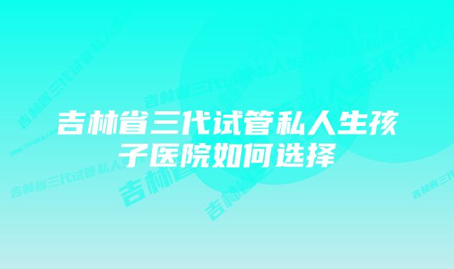 吉林省三代试管私人生孩子医院如何选择