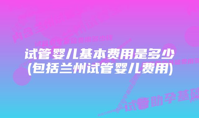 试管婴儿基本费用是多少(包括兰州试管婴儿费用)