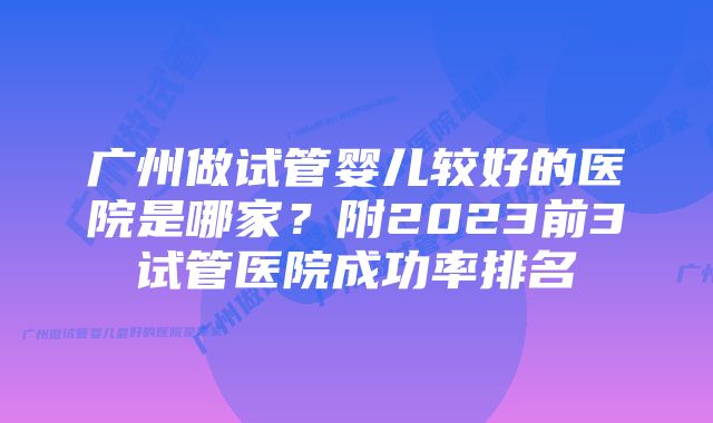 广州做试管婴儿较好的医院是哪家？附2023前3试管医院成功率排名