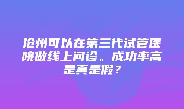 沧州可以在第三代试管医院做线上问诊。成功率高是真是假？