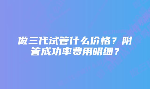 做三代试管什么价格？附管成功率费用明细？