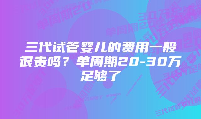 三代试管婴儿的费用一般很贵吗？单周期20-30万足够了