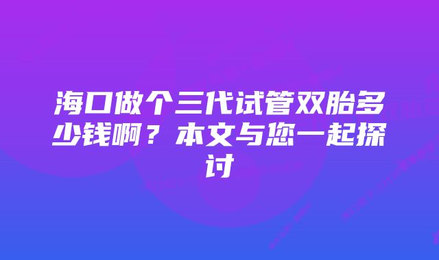 海口做个三代试管双胎多少钱啊？本文与您一起探讨