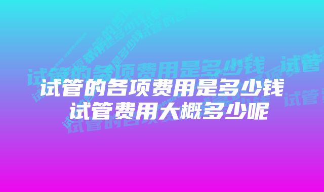 试管的各项费用是多少钱 试管费用大概多少呢