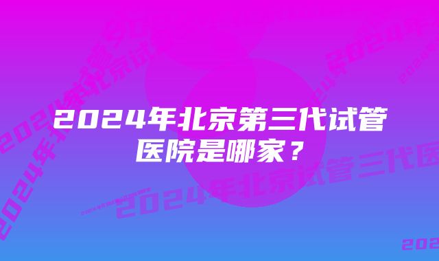 2024年北京第三代试管医院是哪家？