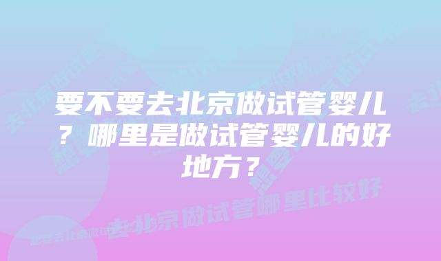 要不要去北京做试管婴儿？哪里是做试管婴儿的好地方？