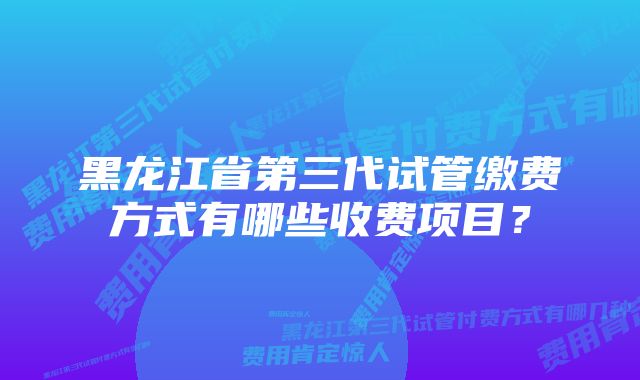 黑龙江省第三代试管缴费方式有哪些收费项目？